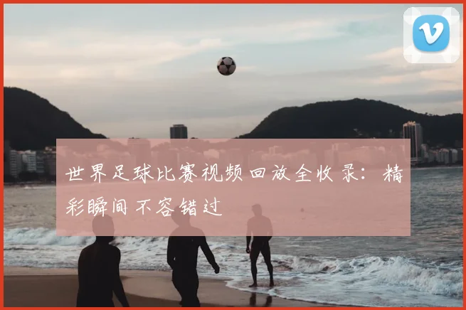 世界足球比赛视频回放全收录:精彩瞬间不容错过