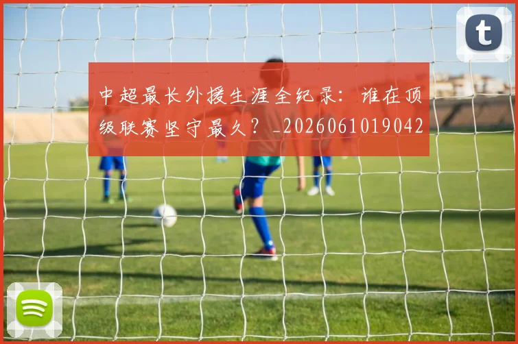 中超最长外援生涯全纪录：谁在顶级联赛坚守最久？_20260610190425