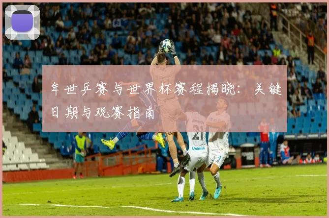 年世乒赛与世界杯赛程揭晓：关键日期与观赛指南